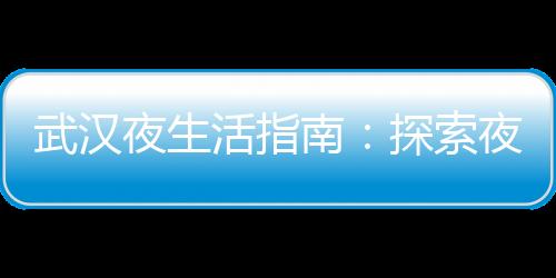 武汉夜生活指南：探索夜间的文化瑰宝