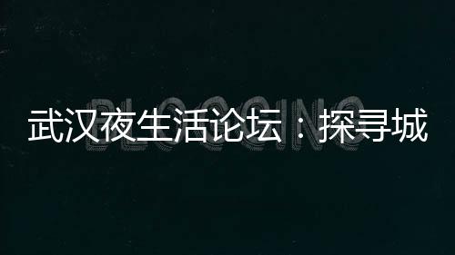 武汉夜生活论坛：探寻城市夜晚的魅力与秘密