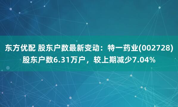 东方优配 股东户数最新变动：特一药业(002728)股东户数6.31万户，较上期减少7.04%
