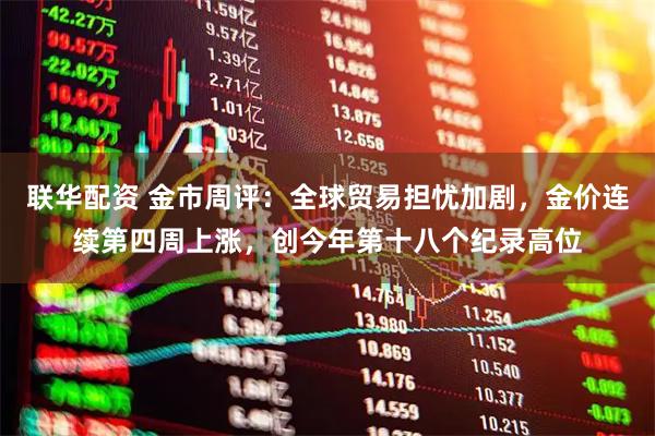 联华配资 金市周评：全球贸易担忧加剧，金价连续第四周上涨，创今年第十八个纪录高位