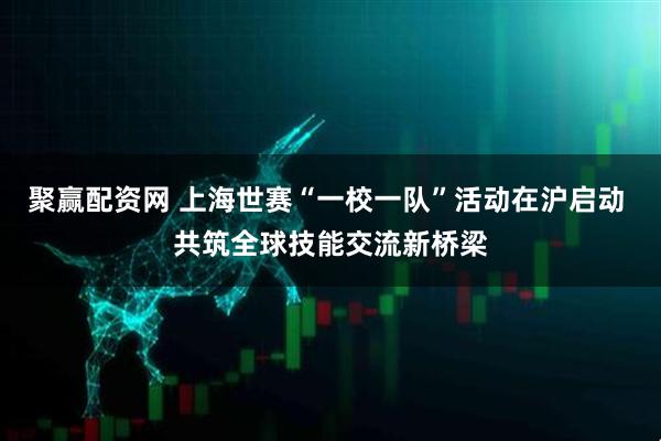 聚赢配资网 上海世赛“一校一队”活动在沪启动 共筑全球技能交流新桥梁