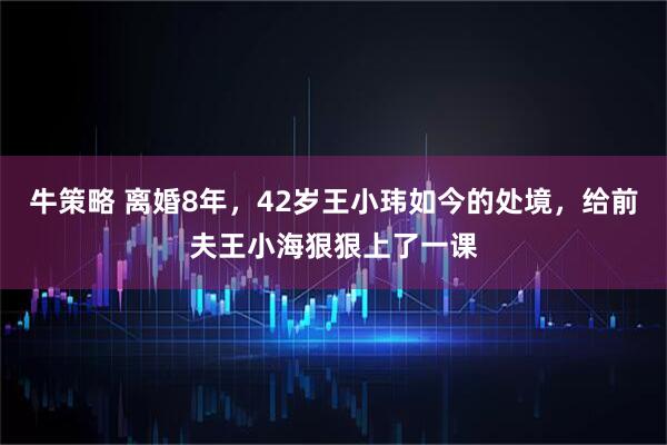 牛策略 离婚8年，42岁王小玮如今的处境，给前夫王小海狠狠上了一课