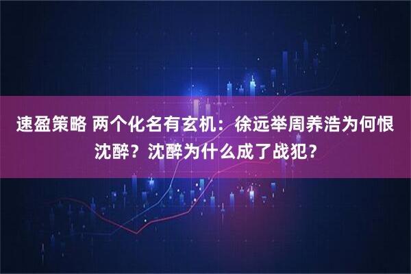 速盈策略 两个化名有玄机：徐远举周养浩为何恨沈醉？沈醉为什么成了战犯？
