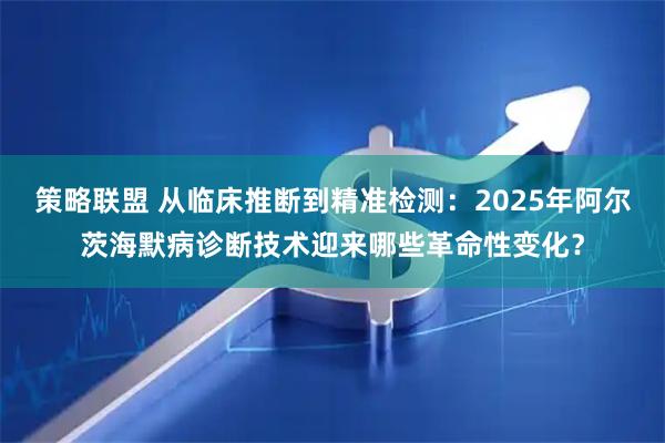 策略联盟 从临床推断到精准检测：2025年阿尔茨海默病诊断技术迎来哪些革命性变化？