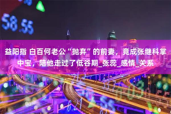 益阳指 白百何老公“抛弃”的前妻，竟成张继科掌中宝，陪他走过了低谷期_张蕊_感情_关系