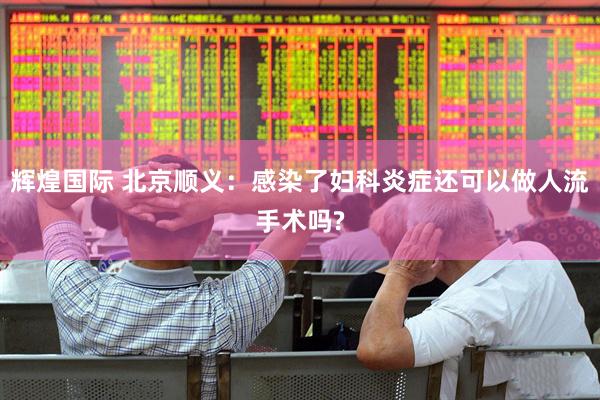 辉煌国际 北京顺义：感染了妇科炎症还可以做人流手术吗?