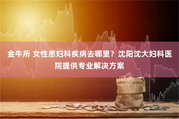 金牛所 女性患妇科疾病去哪里？沈阳沈大妇科医院提供专业解决方案